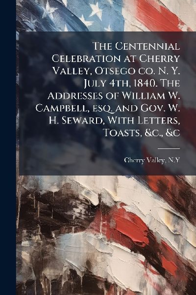 The Centennial Celebration at Cherry Valley, Otsego co. N. Y. July 4th, 1840. The Addresses of William W. Campbell, esq. and Gov. W. H. Seward, With Letters, Toasts, &c., &c