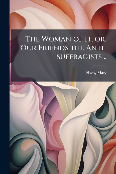 The Woman of it; or, Our Friends the Anti-suffragists ..
