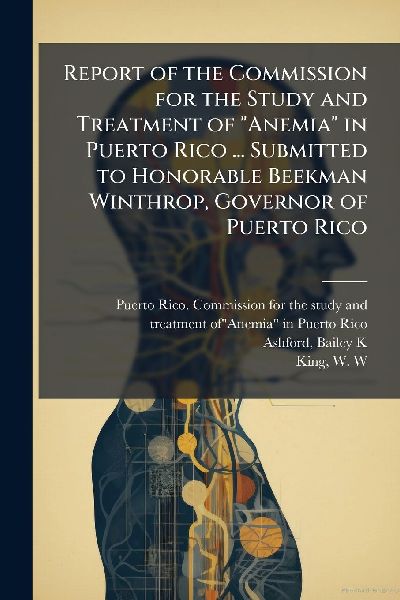 Report of the Commission for the Study and Treatment of "Anemia" in Puerto Rico ... Submitted to Honorable Beekman Winthrop, Governor of Puerto Rico