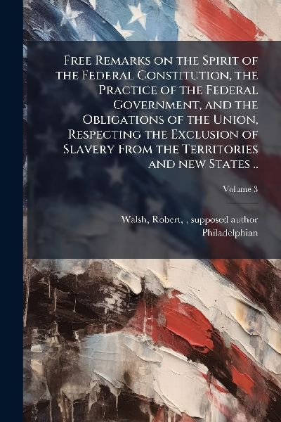 Free Remarks on the Spirit of the Federal Constitution, the Practice of the Federal Government, and the Obligations of the Union, Respecting the Exclusion of Slavery From the Territories and new States ..