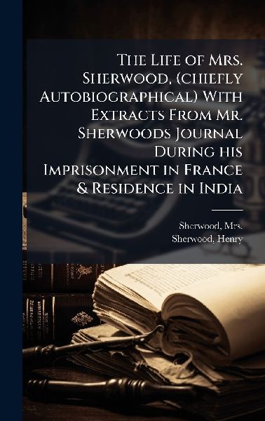 The Life of Mrs. Sherwood, (chiefly Autobiographical) With Extracts From Mr. Sherwoods Journal During his Imprisonment in France & Residence in India