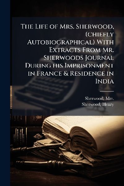 The Life of Mrs. Sherwood, (chiefly Autobiographical) With Extracts From Mr. Sherwoods Journal During his Imprisonment in France & Residence in India
