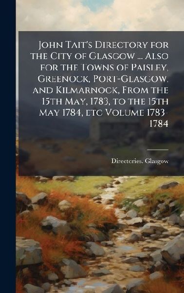 John Taits Directory for the City of Glasgow ... Also for the Towns of Paisley, Greenock, Port-Glasgow, and Kilmarnock, From the 15th May, 1783, to the 15th May 1784, etc Volume 1783-1784