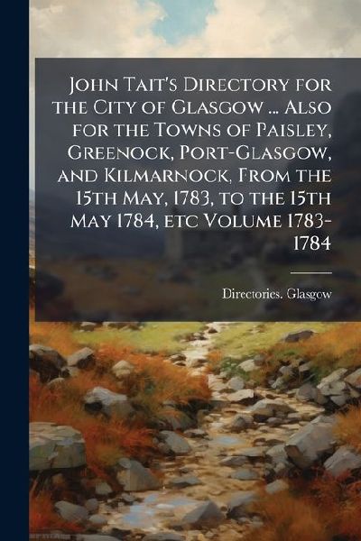 John Tait's Directory for the City of Glasgow ... Also for the Towns of Paisley, Greenock, Port-Glasgow, and Kilmarnock, From the 15th May, 1783, to the 15th May 1784, etc Volume 1783-1784