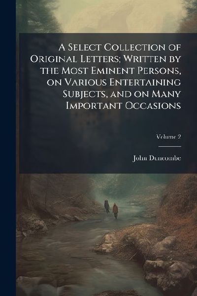 A Select Collection of Original Letters; Written by the Most Eminent Persons, on Various Entertaining Subjects, and on Many Important Occasions