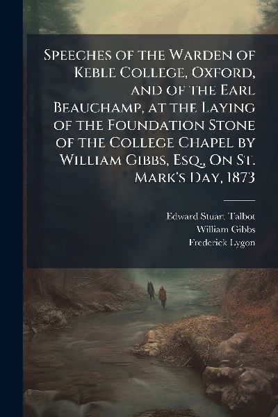 Speeches of the Warden of Keble College, Oxford, and of the Earl Beauchamp, at the Laying of the Foundation Stone of the College Chapel by William Gibbs, Esq., On St. Marks Day, 1873