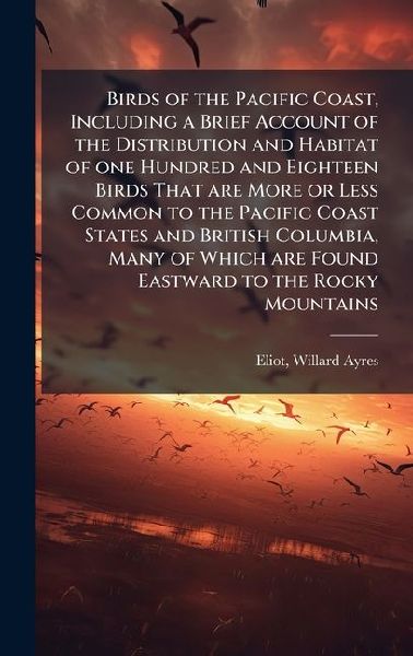 Birds of the Pacific Coast, Including a Brief Account of the Distribution and Habitat of one Hundred and Eighteen Birds That are More or Less Common to the Pacific Coast States and British Columbia, Many of Which are Found Eastward to the Rocky Mountains