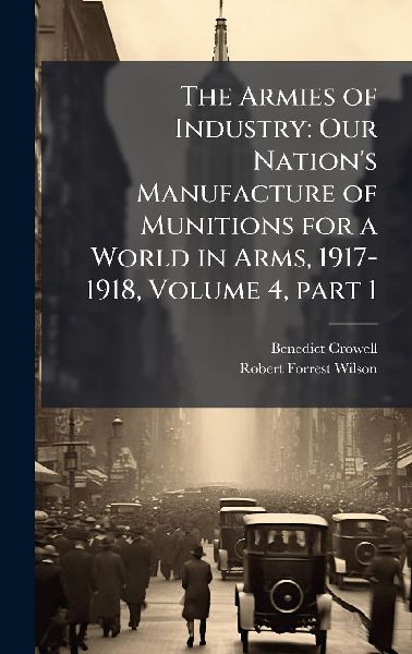 The Armies of Industry: Our Nations Manufacture of Munitions for a World in Arms, 1917-1918, Volume 4, part 1