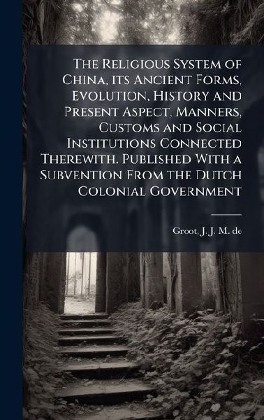 The Religious System of China, its Ancient Forms, Evolution, History and Present Aspect, Manners, Customs and Social Institutions Connected Therewith. Published With a Subvention From the Dutch Colonial Government
