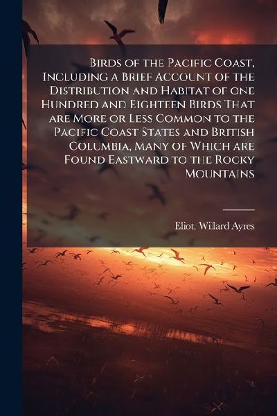 Birds of the Pacific Coast, Including a Brief Account of the Distribution and Habitat of one Hundred and Eighteen Birds That are More or Less Common to the Pacific Coast States and British Columbia, Many of Which are Found Eastward to the Rocky Mountains