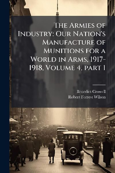 The Armies of Industry: Our Nation's Manufacture of Munitions for a World in Arms, 1917-1918, Volume 4, part 1