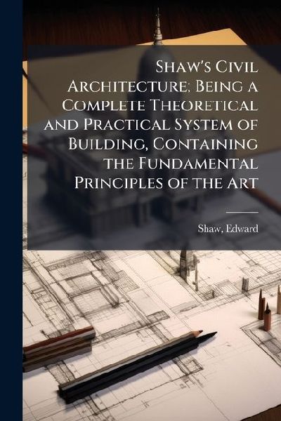 Shaws Civil Architecture; Being a Complete Theoretical and Practical System of Building, Containing the Fundamental Principles of the Art