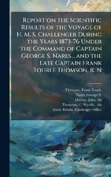 Report on the Scientific Results of the Voyage of H. M. S. Challenger During the Years 1873-76 Under the Command of Captain George S. Nares... and the Late Captain Frank Tourle Thomson, R. N