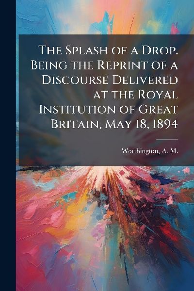 The Splash of a Drop. Being the Reprint of a Discourse Delivered at the Royal Institution of Great Britain, May 18, 1894