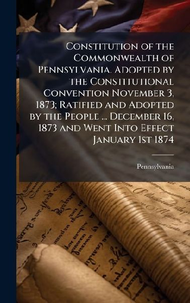 Constitution of the Commonwealth of Pennsylvania. Adopted by the Constitutional Convention November 3, 1873; Ratified and Adopted by the People ... December 16, 1873 and Went Into Effect January 1st 1874