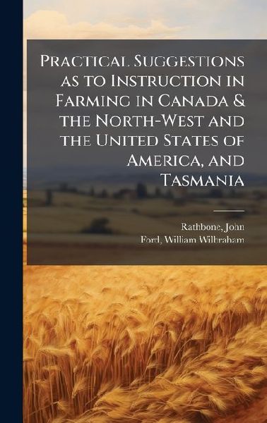 Practical Suggestions as to Instruction in Farming in Canada & the North-West and the United States of America, and Tasmania