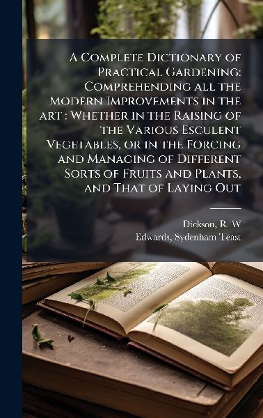 A Complete Dictionary of Practical Gardening: Comprehending all the Modern Improvements in the art: Whether in the Raising of the Various Esculent Vegetables, or in the Forcing and Managing of Different Sorts of Fruits and Plants, and That of Laying Out
