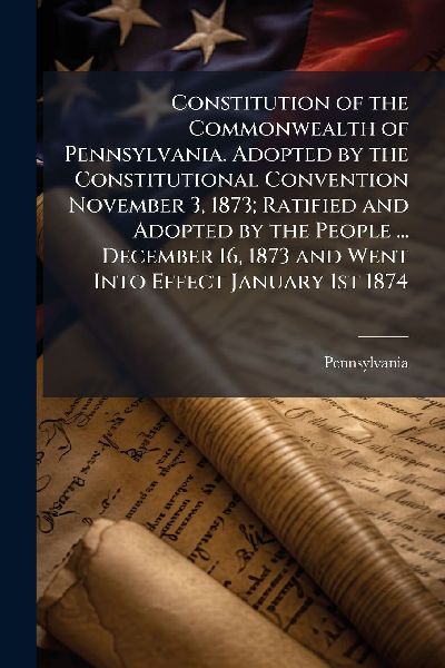 Constitution of the Commonwealth of Pennsylvania. Adopted by the Constitutional Convention November 3, 1873; Ratified and Adopted by the People ... December 16, 1873 and Went Into Effect January 1st 1874