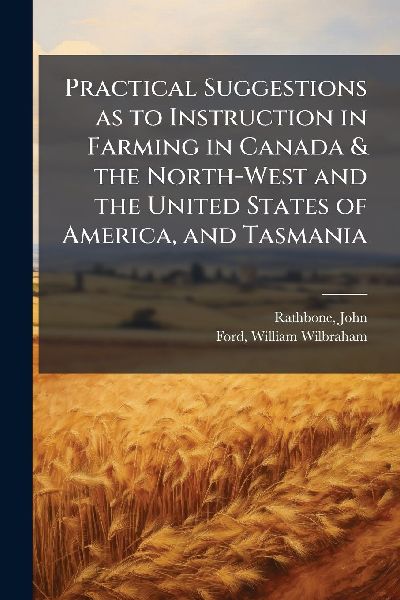 Practical Suggestions as to Instruction in Farming in Canada & the North-West and the United States of America, and Tasmania