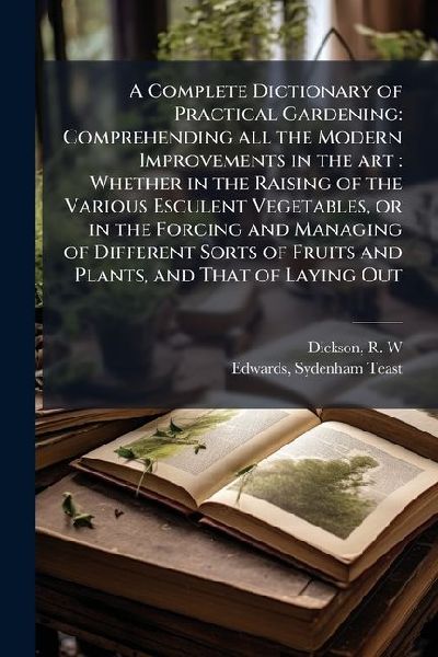 A Complete Dictionary of Practical Gardening: Comprehending all the Modern Improvements in the art: Whether in the Raising of the Various Esculent Vegetables, or in the Forcing and Managing of Different Sorts of Fruits and Plants, and That of Laying Out