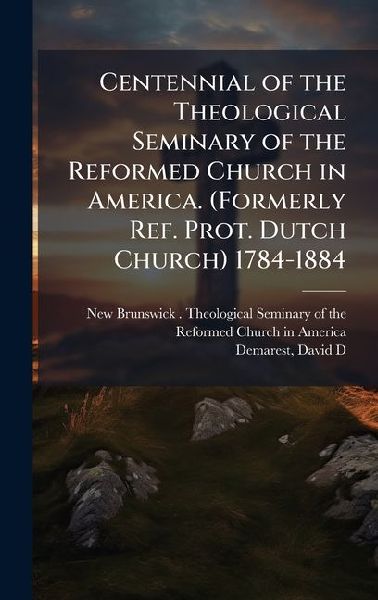 Centennial of the Theological Seminary of the Reformed Church in America. (Formerly Ref. Prot. Dutch Church) 1784-1884