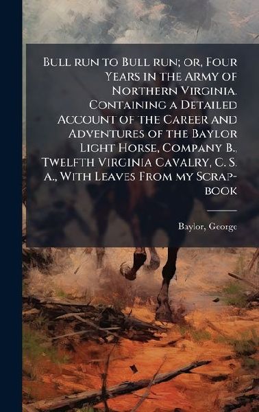 Bull run to Bull run; or, Four Years in the Army of Northern Virginia. Containing a Detailed Account of the Career and Adventures of the Baylor Light Horse, Company B., Twelfth Virginia Cavalry, C. S. A., With Leaves From my Scrap-book