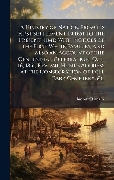 A History of Natick, From its First Settlement in 1651 to the Present Time; With Notices of the First White Families, and Also an Account of the Centennial Celebration, Oct. 16, 1851, Rev. Mr. Hunts Address at the Consecration of Dell Park Cemetery, &c