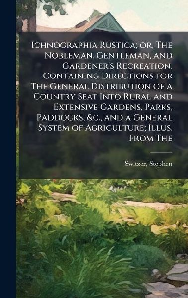 Ichnographia Rustica; or, The Nobleman, Gentleman, and Gardener's Recreation. Containing Directions for The General Distribution of a Country Seat Into Rural and Extensive Gardens, Parks, Paddocks, &c., and a General System of Agriculture; Illus. From The