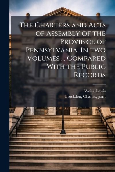 The Charters and Acts of Assembly of the Province of Pennsylvania. In two Volumes ... Compared With the Public Records