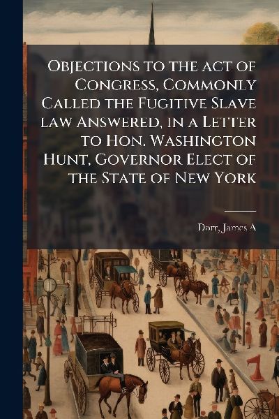 Objections to the act of Congress, Commonly Called the Fugitive Slave law Answered, in a Letter to Hon. Washington Hunt, Governor Elect of the State of New York