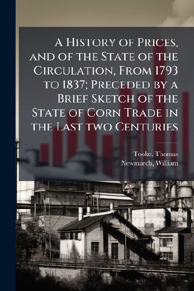 A History of Prices, and of the State of the Circulation, From 1793 to 1837; Preceded by a Brief Sketch of the State of Corn Trade in the Last two Centuries