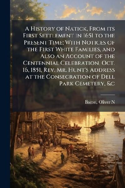 A History of Natick, From its First Settlement in 1651 to the Present Time; With Notices of the First White Families, and Also an Account of the Centennial Celebration, Oct. 16, 1851, Rev. Mr. Hunts Address at the Consecration of Dell Park Cemetery, &c