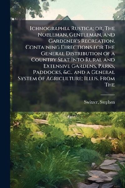 Ichnographia Rustica; or, The Nobleman, Gentleman, and Gardener's Recreation. Containing Directions for The General Distribution of a Country Seat Into Rural and Extensive Gardens, Parks, Paddocks, &c., and a General System of Agriculture; Illus. From The