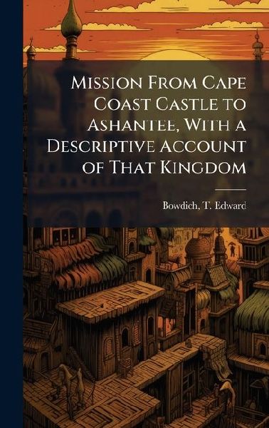 Mission From Cape Coast Castle to Ashantee, With a Descriptive Account of That Kingdom