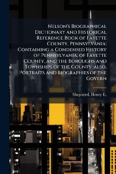 Nelsons Biographical Dictionary and Historical Reference Book of Fayette County, Pennsylvania: Containing a Condensed History of Pennsylvania, of Fayette County, and the Boroughs and Townships of the County: also, Portraits and Biographies of the Govern