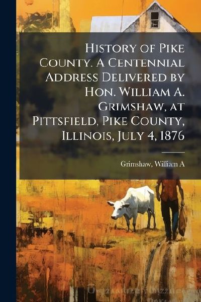 History of Pike County. A Centennial Address Delivered by Hon. William A. Grimshaw, at Pittsfield, Pike County, Illinois, July 4, 1876