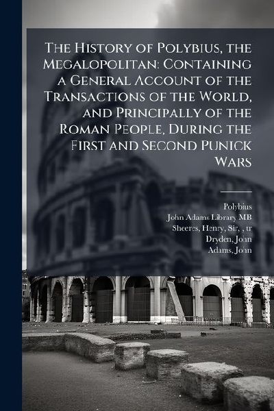The History of Polybius, the Megalopolitan: Containing a General Account of the Transactions of the World, and Principally of the Roman People, During the First and Second Punick Wars