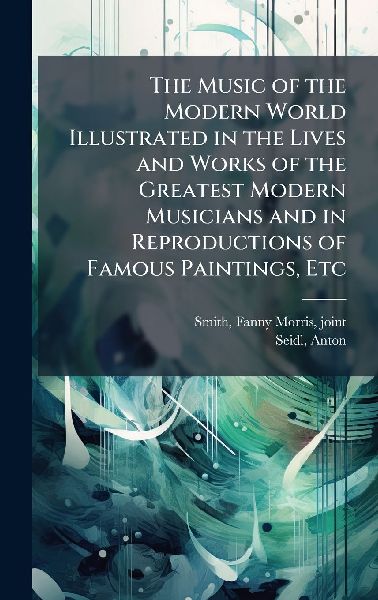 The Music of the Modern World Illustrated in the Lives and Works of the Greatest Modern Musicians and in Reproductions of Famous Paintings, Etc