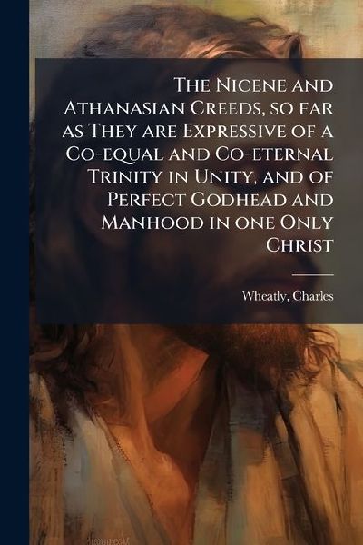 The Nicene and Athanasian Creeds, so far as They are Expressive of a Co-equal and Co-eternal Trinity in Unity, and of Perfect Godhead and Manhood in one Only Christ