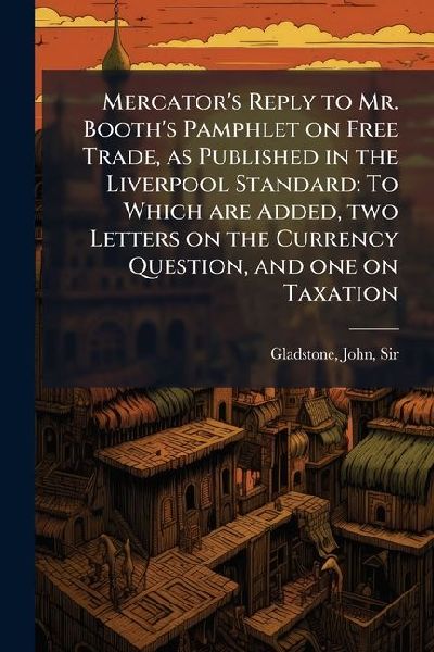 Mercators Reply to Mr. Booths Pamphlet on Free Trade, as Published in the Liverpool Standard: To Which are Added, two Letters on the Currency Question, and one on Taxation