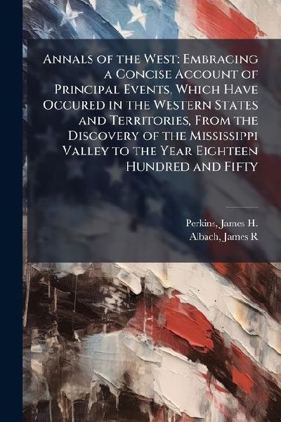 Annals of the West: Embracing a Concise Account of Principal Events, Which Have Occured in the Western States and Territories, From the Discovery of the Mississippi Valley to the Year Eighteen Hundred and Fifty