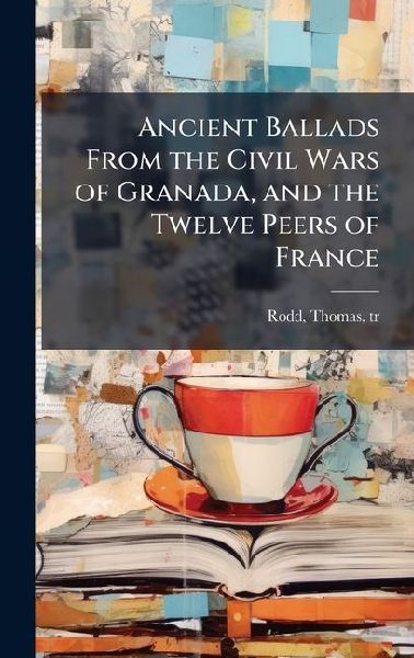 Ancient Ballads From the Civil Wars of Granada, and the Twelve Peers of France