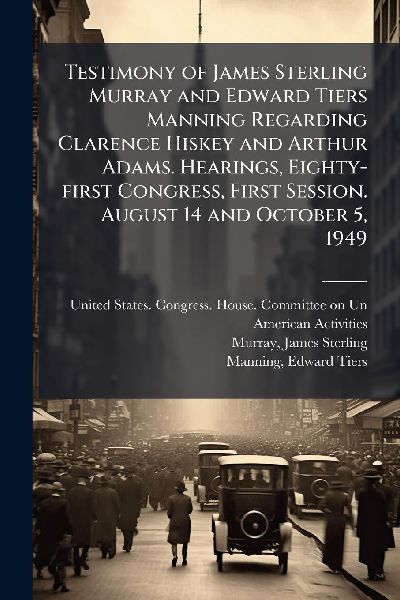 Testimony of James Sterling Murray and Edward Tiers Manning Regarding Clarence Hiskey and Arthur Adams. Hearings, Eighty-first Congress, First Session. August 14 and October 5, 1949