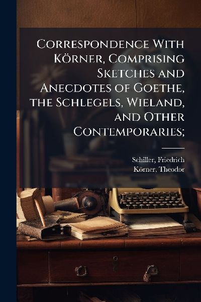 Correspondence With Körner, Comprising Sketches and Anecdotes of Goethe, the Schlegels, Wieland, and Other Contemporaries;