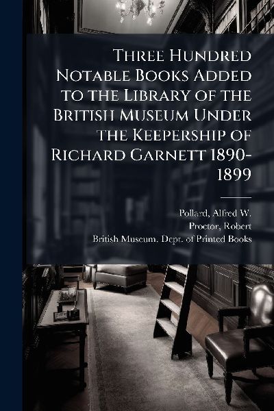 Three Hundred Notable Books Added to the Library of the British Museum Under the Keepership of Richard Garnett 1890-1899