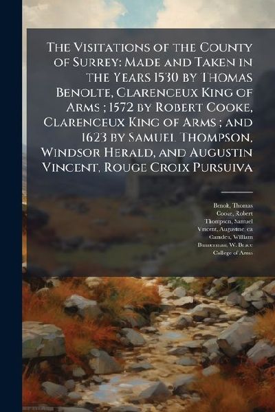 The Visitations of the County of Surrey: Made and Taken in the Years 1530 by Thomas Benolte, Clarenceux King of Arms; 1572 by Robert Cooke, Clarenceux King of Arms; and 1623 by Samuel Thompson, Windsor Herald, and Augustin Vincent, Rouge Croix Pursuiva