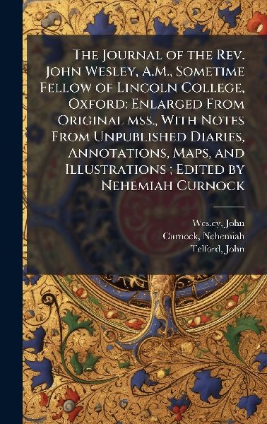 The Journal of the Rev. John Wesley, A.M., Sometime Fellow of Lincoln College, Oxford: Enlarged From Original mss., With Notes From Unpublished Diaries, Annotations, Maps, and Illustrations; Edited by Nehemiah Curnock