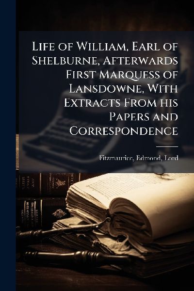 Life of William, Earl of Shelburne, Afterwards First Marquess of Lansdowne, With Extracts From his Papers and Correspondence