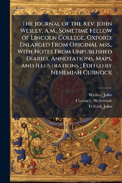 The Journal of the Rev. John Wesley, A.M., Sometime Fellow of Lincoln College, Oxford: Enlarged From Original mss., With Notes From Unpublished Diaries, Annotations, Maps, and Illustrations; Edited by Nehemiah Curnock