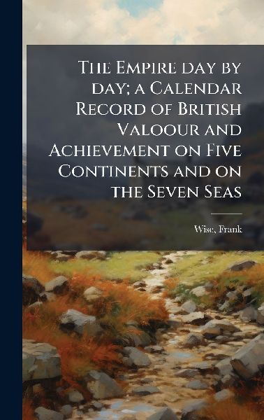 The Empire day by day; a Calendar Record of British Valoour and Achievement on Five Continents and on the Seven Seas